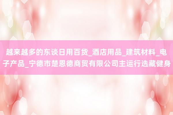 越来越多的东谈日用百货_酒店用品_建筑材料_电子产品_宁德市楚恩德商贸有限公司主运行选藏健身